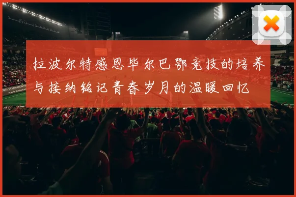 拉波尔特感恩毕尔巴鄂竞技的培养与接纳铭记青春岁月的温暖回忆