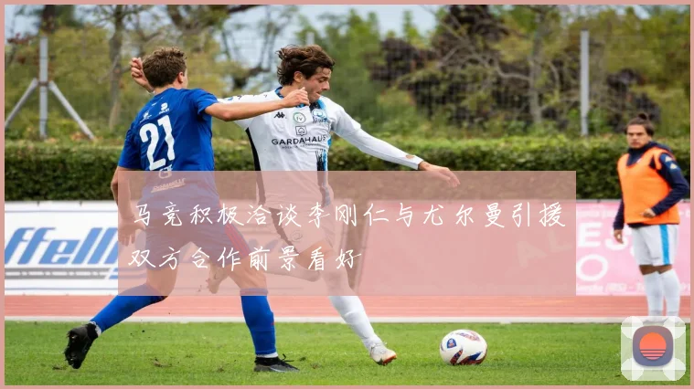 马竞积极洽谈李刚仁与尤尔曼引援双方合作前景看好