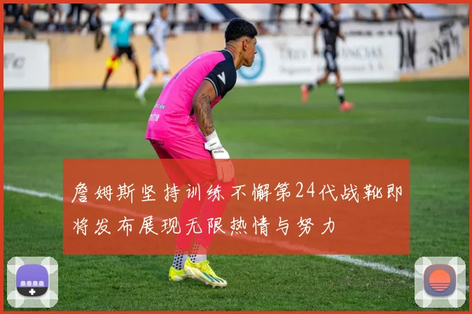 詹姆斯坚持训练不懈第24代战靴即将发布展现无限热情与努力