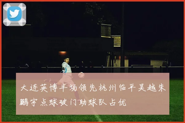 大连英博半场领先杭州临平吴越朱鹏宇点球破门助球队占优