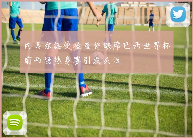 内马尔接受检查将缺席巴西世界杯前两场热身赛引发关注