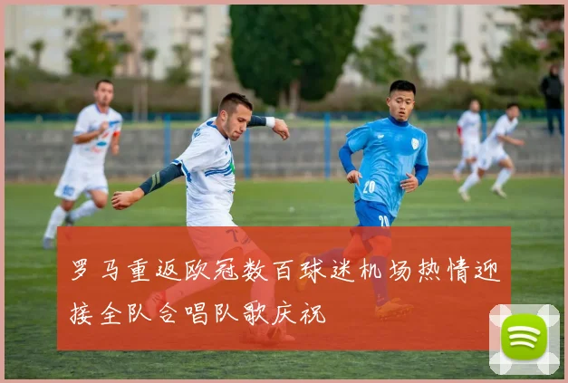 罗马重返欧冠数百球迷机场热情迎接全队合唱队歌庆祝
