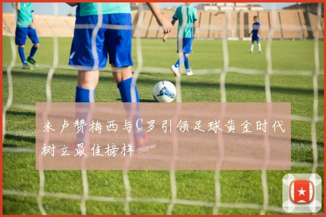 米卢赞梅西与C罗引领足球黄金时代树立最佳榜样