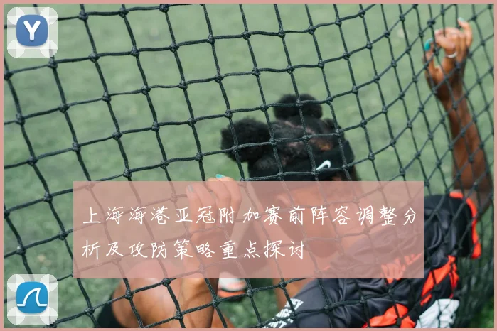 上海海港亚冠附加赛前阵容调整分析及攻防策略重点探讨