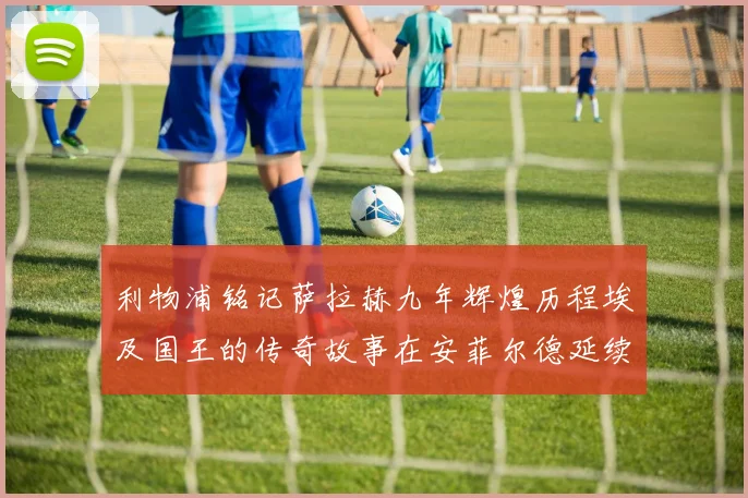利物浦铭记萨拉赫九年辉煌历程埃及国王的传奇故事在安菲尔德延续