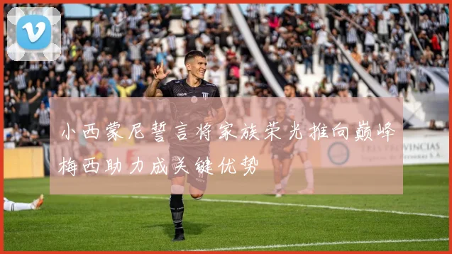 小西蒙尼誓言将家族荣光推向巅峰梅西助力成关键优势