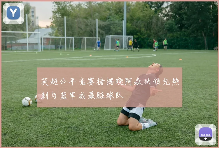 英超公平竞赛榜揭晓阿森纳领先热刺与蓝军成最脏球队