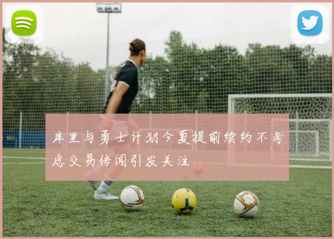库里与勇士计划今夏提前续约不考虑交易传闻引发关注
