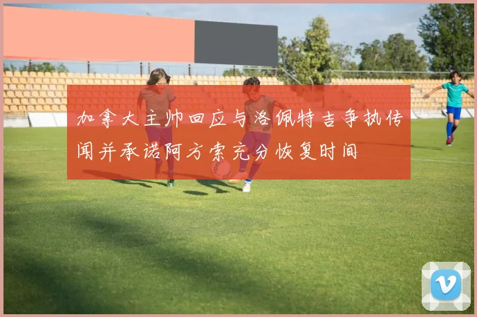 加拿大主帅回应与洛佩特吉争执传闻并承诺阿方索充分恢复时间