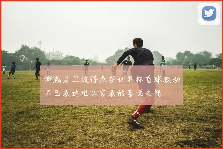 挪威后卫彼得森在世界杯首球激动不已表达难以言表的喜悦之情