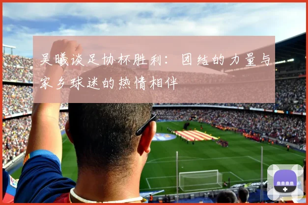 吴曦谈足协杯胜利：团结的力量与家乡球迷的热情相伴