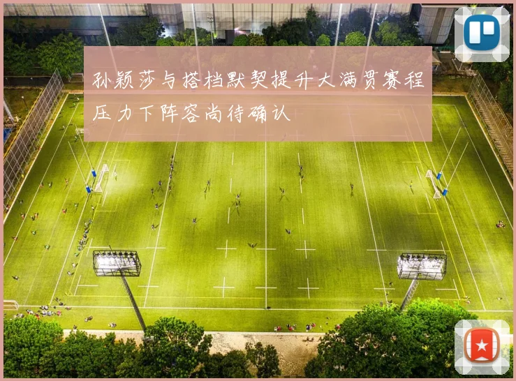 孙颖莎与搭档默契提升大满贯赛程压力下阵容尚待确认