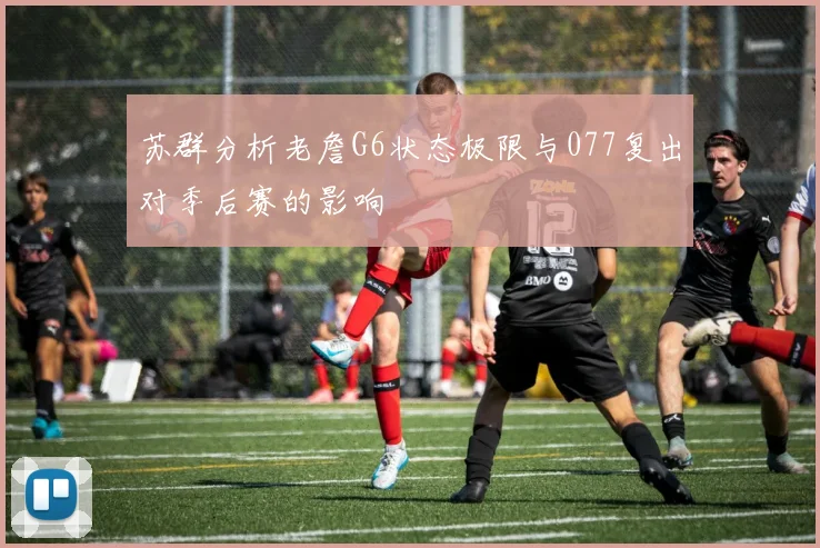 苏群分析老詹G6状态极限与077复出对季后赛的影响