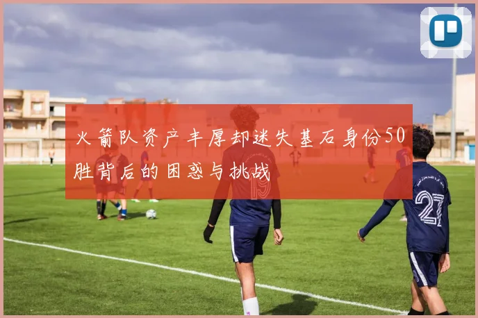 火箭队资产丰厚却迷失基石身份50胜背后的困惑与挑战