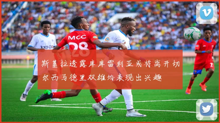 斯基拉透露库库雷利亚或将离开切尔西马德里双雄均表现出兴趣