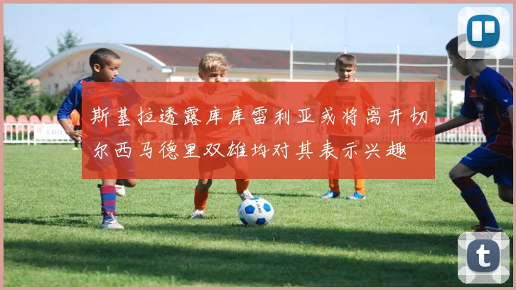 斯基拉透露库库雷利亚或将离开切尔西马德里双雄均对其表示兴趣