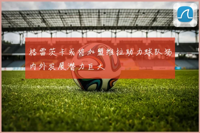 格雷茨卡或将加盟维拉助力球队场内外发展潜力巨大
