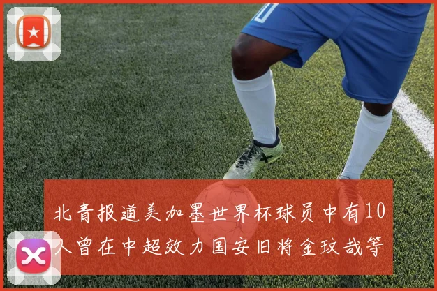 北青报道美加墨世界杯球员中有10人曾在中超效力国安旧将金玟哉等三人入选