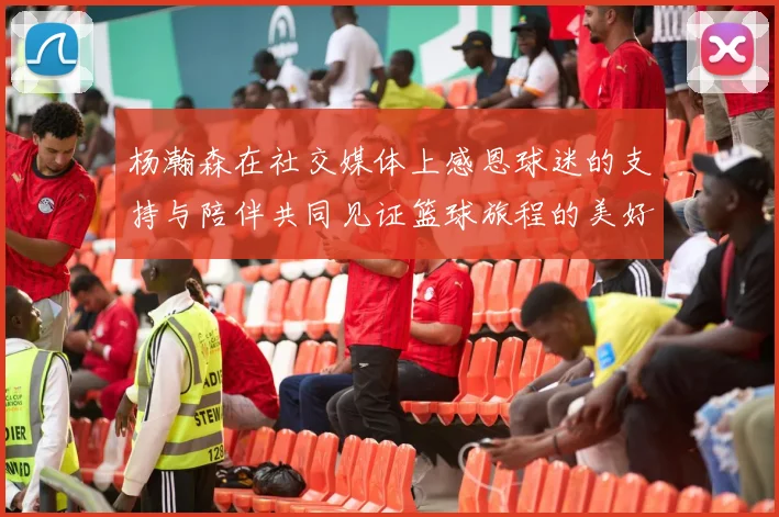 杨瀚森在社交媒体上感恩球迷的支持与陪伴共同见证篮球旅程的美好时刻