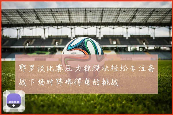 耶罗谈比赛压力称现状轻松专注备战下场对阵佛得角的挑战