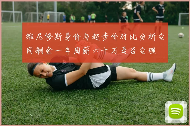 维尼修斯身价与起步价对比分析合同剩余一年周薪六十万是否合理