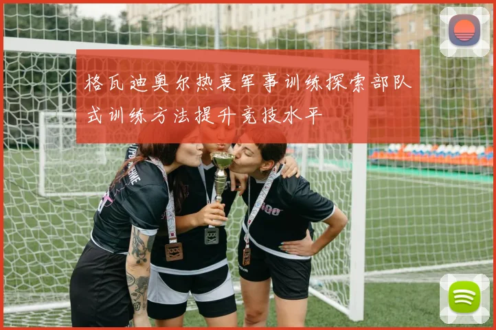 格瓦迪奥尔热衷军事训练探索部队式训练方法提升竞技水平