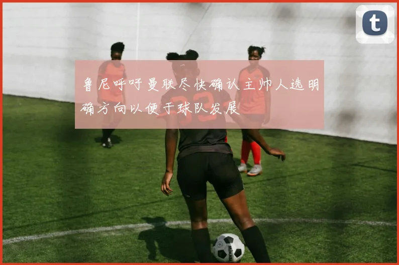 鲁尼呼吁曼联尽快确认主帅人选明确方向以便于球队发展