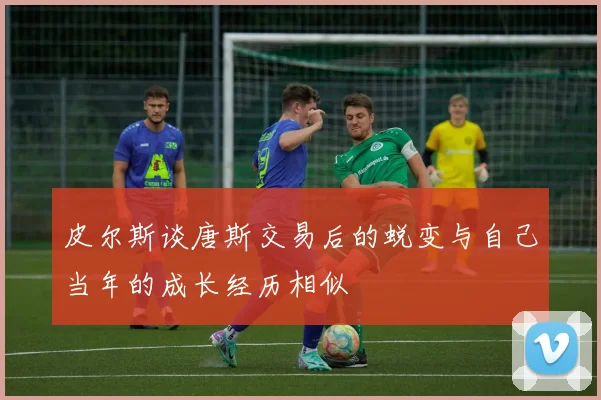皮尔斯谈唐斯交易后的蜕变与自己当年的成长经历相似