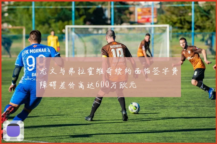 尤文与弗拉霍维奇续约面临签字费障碍差价高达600万欧元