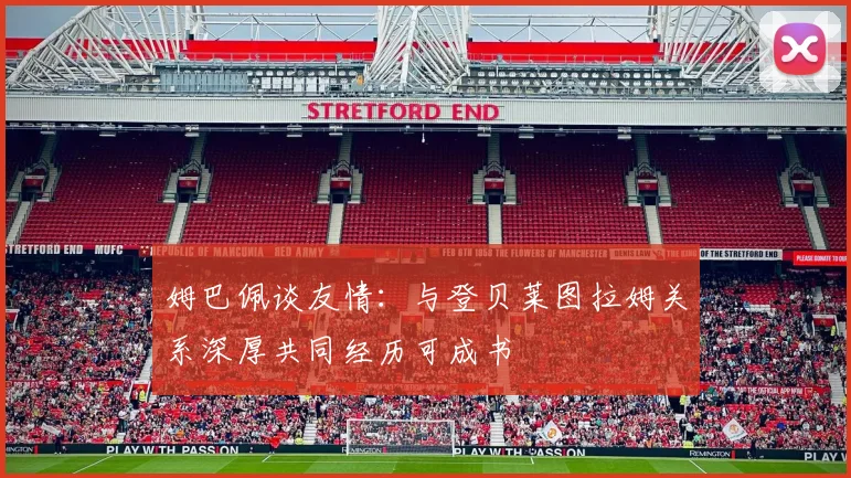 姆巴佩谈友情：与登贝莱图拉姆关系深厚共同经历可成书